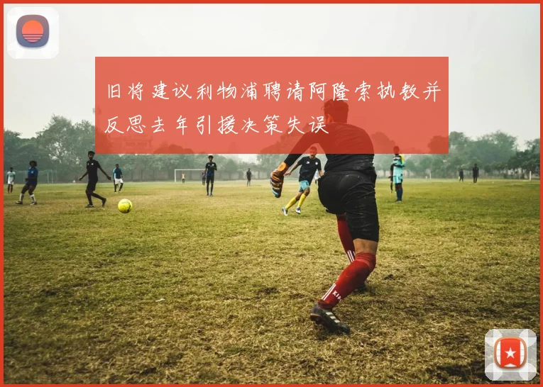 旧将建议利物浦聘请阿隆索执教并反思去年引援决策失误