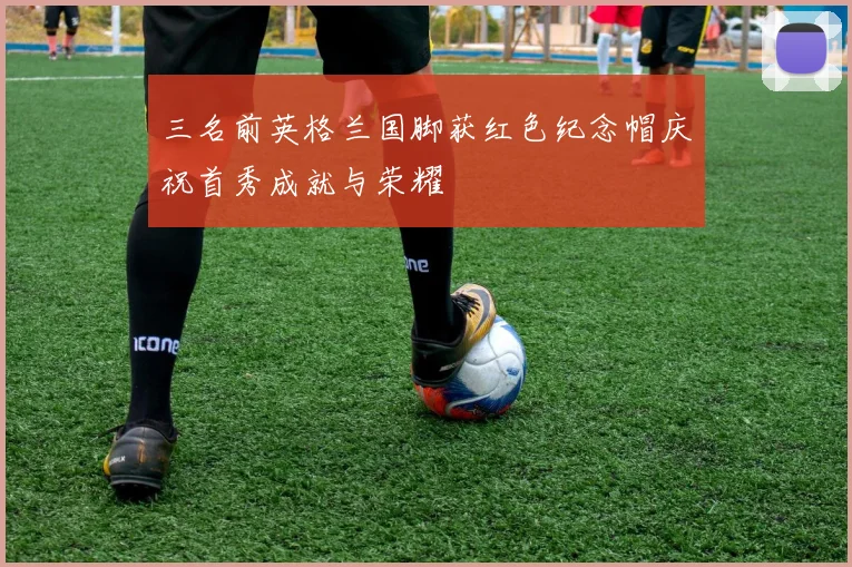 三名前英格兰国脚获红色纪念帽庆祝首秀成就与荣耀