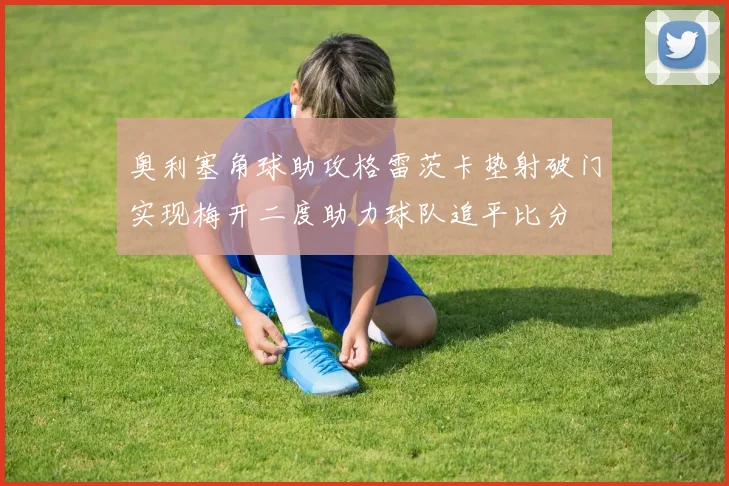 奥利塞角球助攻格雷茨卡垫射破门实现梅开二度助力球队追平比分