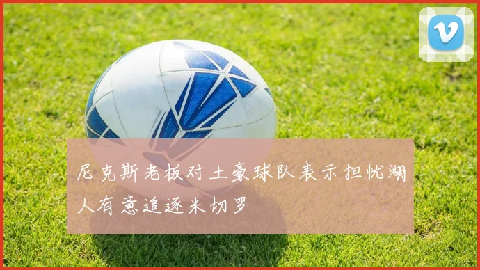尼克斯老板对土豪球队表示担忧湖人有意追逐米切罗