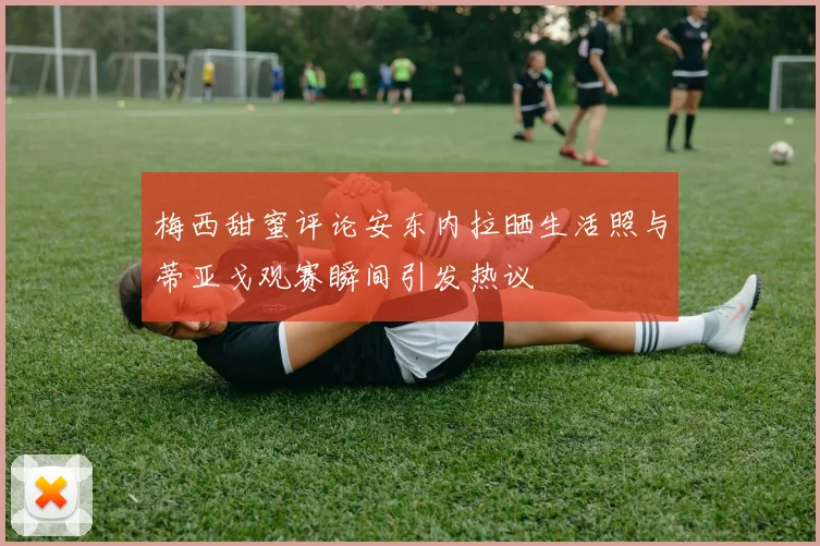 梅西甜蜜评论安东内拉晒生活照与蒂亚戈观赛瞬间引发热议