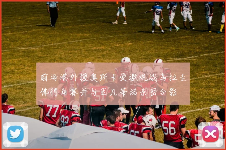 前海港外援奥斯卡受邀观战乌拉圭佛得角赛并与因凡蒂诺亲密合影