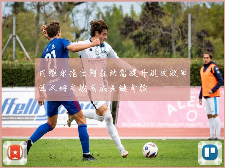 内维尔指出阿森纳需提升进攻效率西汉姆之战或成关键考验