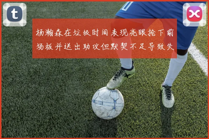 杨瀚森在垃圾时间表现亮眼抢下前场板并送出助攻但默契不足导致失误