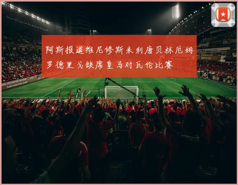 阿斯报道维尼修斯米利唐贝林厄姆罗德里戈缺席皇马对瓦伦比赛