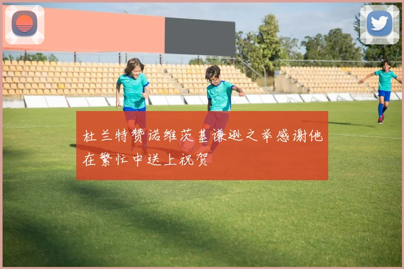 杜兰特赞诺维茨基谦逊之举感谢他在繁忙中送上祝贺