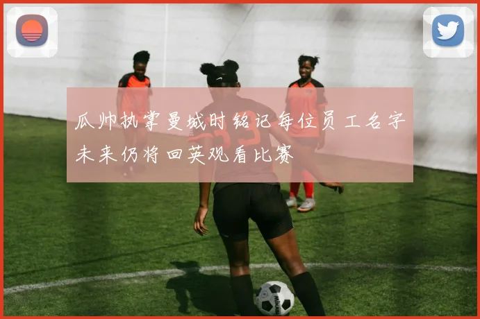 瓜帅执掌曼城时铭记每位员工名字未来仍将回英观看比赛