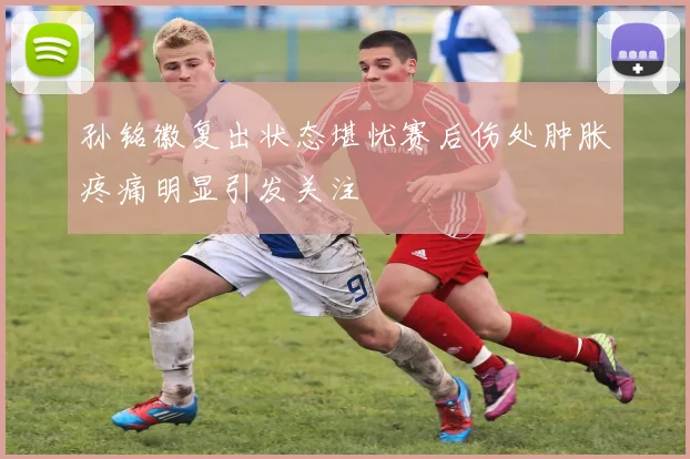 孙铭徽复出状态堪忧赛后伤处肿胀疼痛明显引发关注