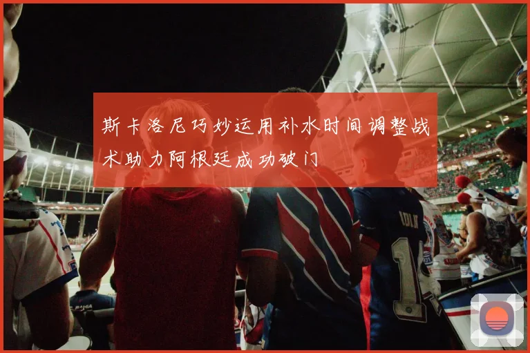 斯卡洛尼巧妙运用补水时间调整战术助力阿根廷成功破门